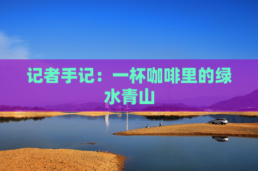 记者手记：一杯咖啡里的绿水青山