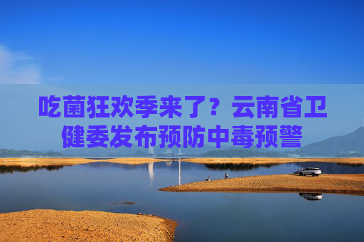吃菌狂欢季来了？云南省卫健委发布预防中毒预警