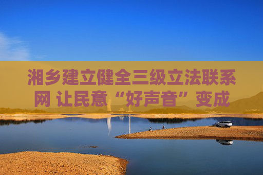 湘乡建立健全三级立法联系网 让民意“好声音”变成立法“金点子”