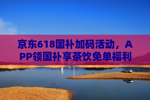 京东618国补加码活动，APP领国补享茶饮免单福利