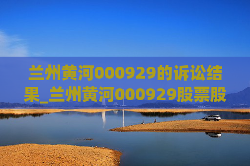 兰州黄河000929的诉讼结果_兰州黄河000929股票股吧