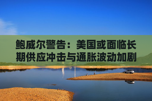 鲍威尔警告：美国或面临长期供应冲击与通胀波动加剧