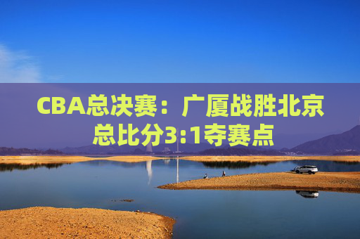 CBA总决赛：广厦战胜北京 总比分3:1夺赛点