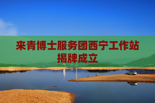 来青博士服务团西宁工作站揭牌成立