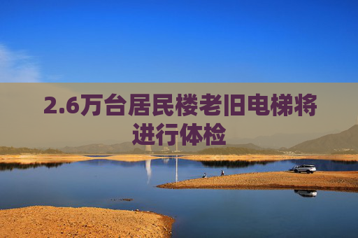 2.6万台居民楼老旧电梯将进行体检