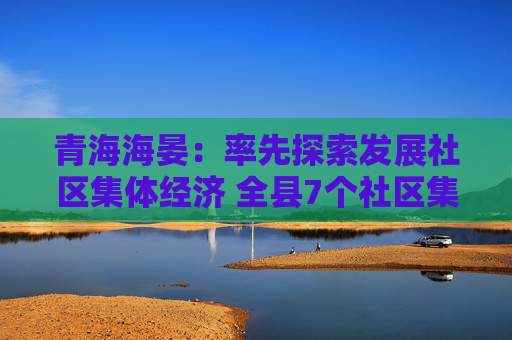 青海海晏：率先探索发展社区集体经济 全县7个社区集体经济创收40.82万元