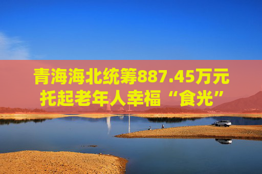青海海北统筹887.45万元托起老年人幸福“食光”