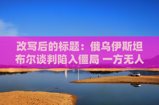 改写后的标题：俄乌伊斯坦布尔谈判陷入僵局 一方无人出席 另一方时间不明
