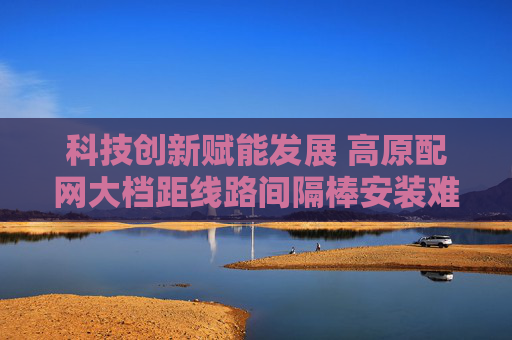 科技创新赋能发展 高原配网大档距线路间隔棒安装难题取得新突破