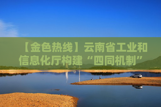 【金色热线】云南省工业和信息化厅构建“四同机制” 精准服务企业促发展