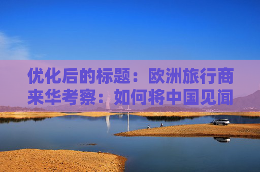 优化后的标题：欧洲旅行商来华考察：如何将中国见闻带回欧洲？