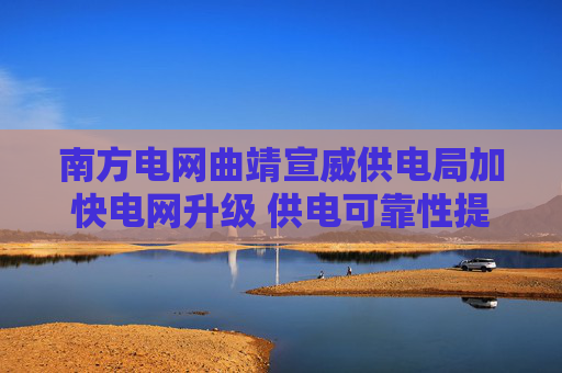 南方电网曲靖宣威供电局加快电网升级 供电可靠性提高超六成