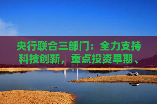 央行联合三部门：全力支持科技创新，重点投资早期、小型、长期及硬科技