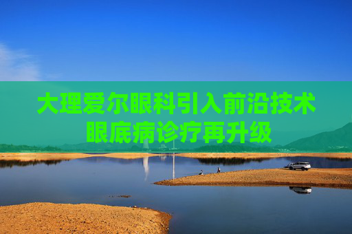大理爱尔眼科引入前沿技术 眼底病诊疗再升级