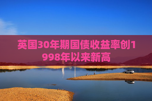 英国30年期国债收益率创1998年以来新高
