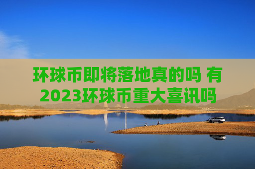 环球币即将落地真的吗 有2023环球币重大喜讯吗