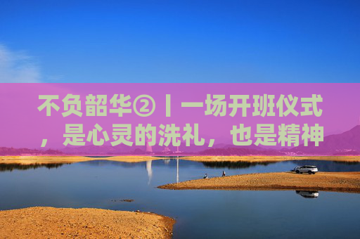 不负韶华②丨一场开班仪式，是心灵的洗礼，也是精神的觉醒