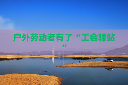 户外劳动者有了“工会驿站”