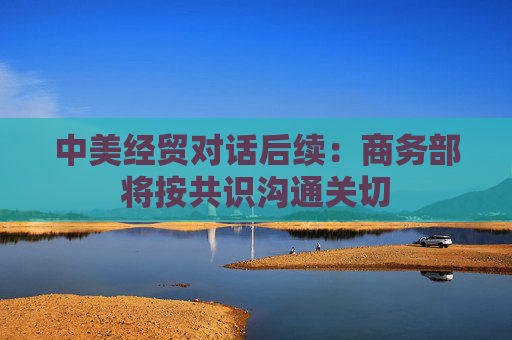 中美经贸对话后续：商务部将按共识沟通关切