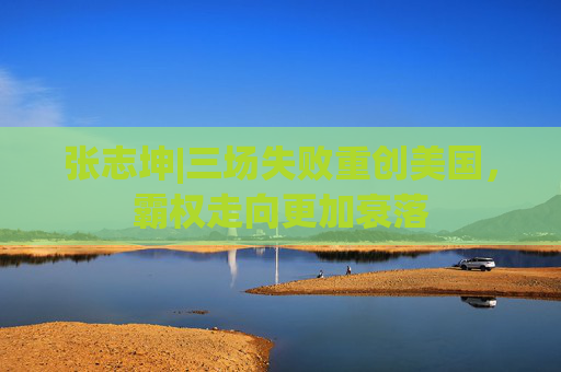 张志坤|三场失败重创美国，霸权走向更加衰落