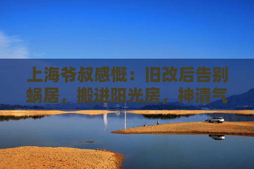 上海爷叔感慨：旧改后告别蜗居，搬进阳光房，神清气爽