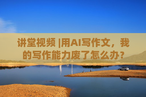 讲堂视频 |用AI写作文，我的写作能力废了怎么办？