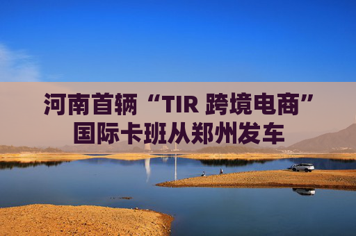 河南首辆“TIR 跨境电商”国际卡班从郑州发车