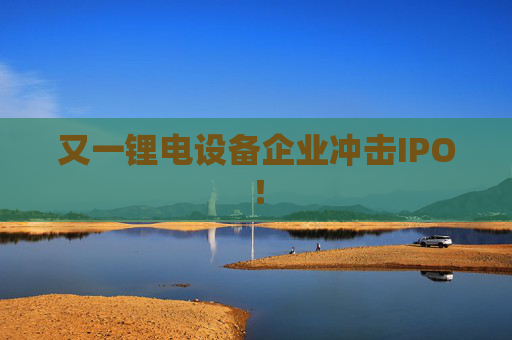 又一锂电设备企业冲击IPO！