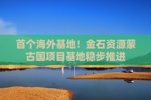 首个海外基地！金石资源蒙古国项目基地稳步推进