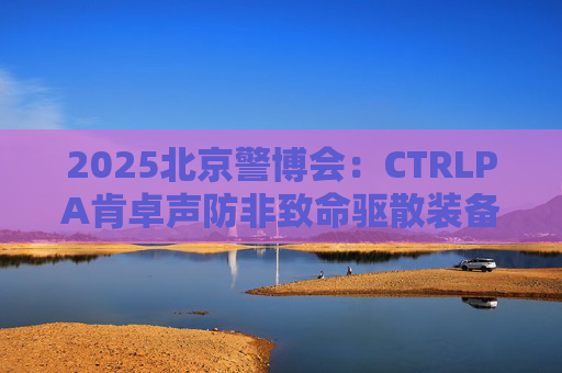 2025北京警博会：CTRLPA肯卓声防非致命驱散装备助力公安新质战斗力提升
