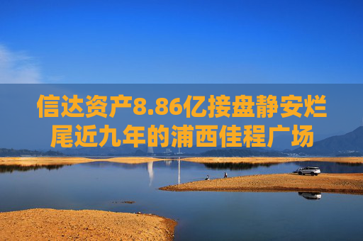 信达资产8.86亿接盘静安烂尾近九年的浦西佳程广场