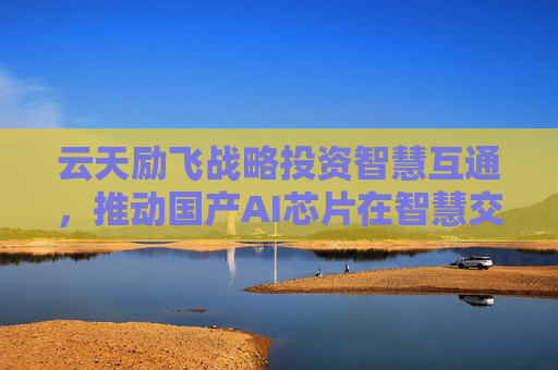 云天励飞战略投资智慧互通，推动国产AI芯片在智慧交通领域应用