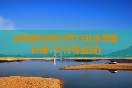 冰醋酸价格行情7日(冰醋酸价格7天行情监测)