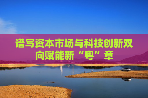 谱写资本市场与科技创新双向赋能新“粤”章