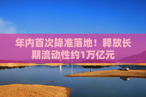 年内首次降准落地！释放长期流动性约1万亿元