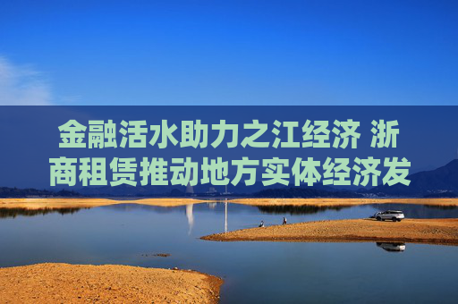 金融活水助力之江经济 浙商租赁推动地方实体经济发展