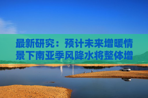 最新研究：预计未来增暖情景下南亚季风降水将整体增多