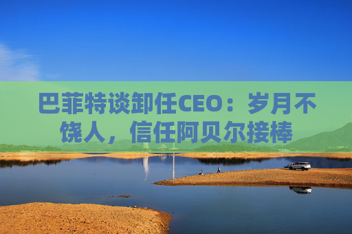 巴菲特谈卸任CEO：岁月不饶人，信任阿贝尔接棒
