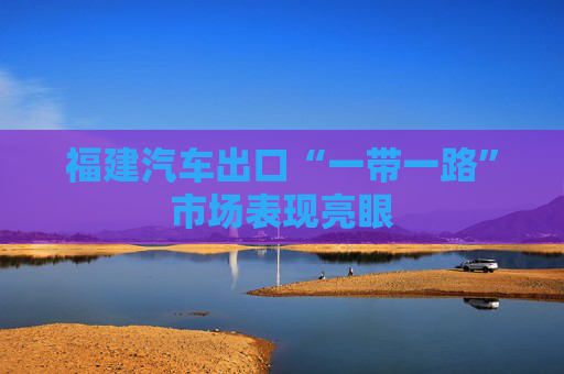 福建汽车出口“一带一路”市场表现亮眼