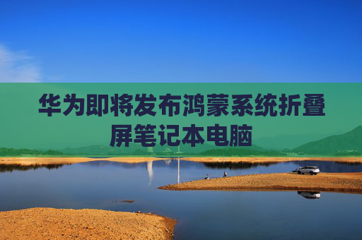华为即将发布鸿蒙系统折叠屏笔记本电脑