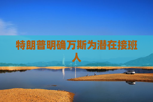 特朗普明确万斯为潜在接班人