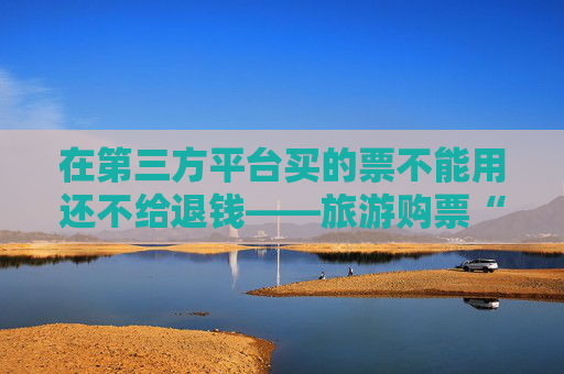 在第三方平台买的票不能用还不给退钱——旅游购票“陷阱”调查