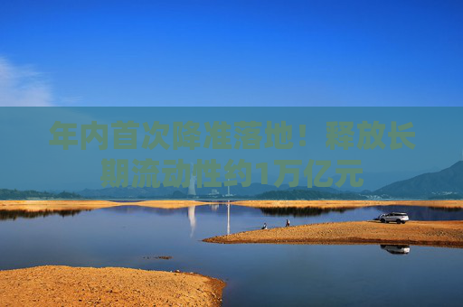 年内首次降准落地！释放长期流动性约1万亿元