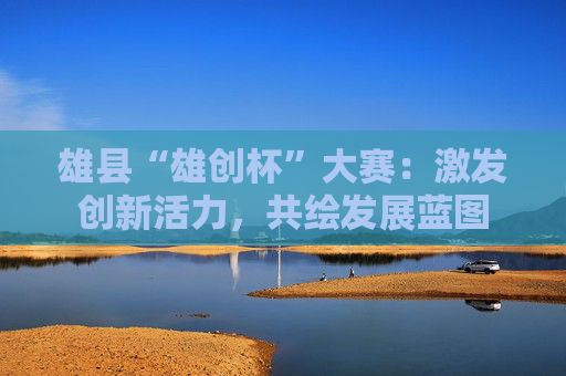雄县“雄创杯”大赛：激发创新活力，共绘发展蓝图