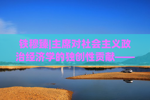 铁穆臻|主席对社会主义政治经济学的独创性贡献——“工农业并举”发展战略与中国工业化道路
