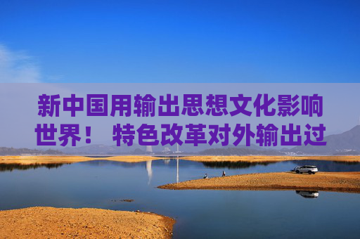 新中国用输出思想文化影响世界！ 特色改革对外输出过什么主流价值观？