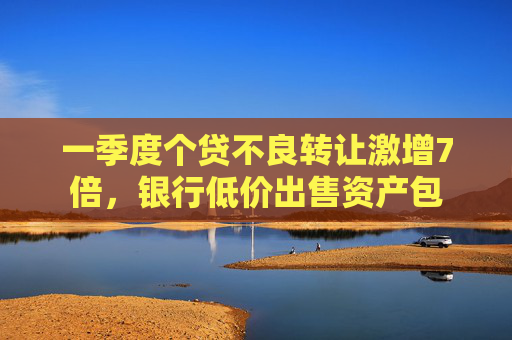 一季度个贷不良转让激增7倍，银行低价出售资产包