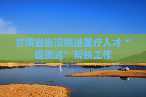 甘肃省纵深推进医疗人才“组团式”帮扶工作