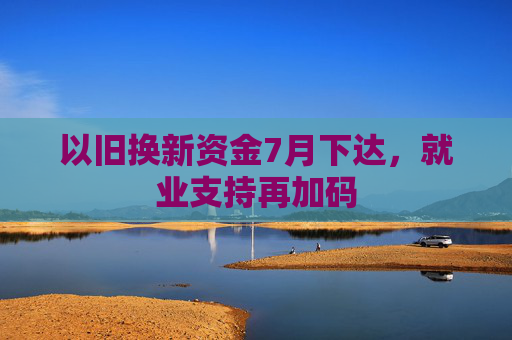以旧换新资金7月下达，就业支持再加码