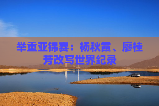 举重亚锦赛：杨秋霞、廖桂芳改写世界纪录